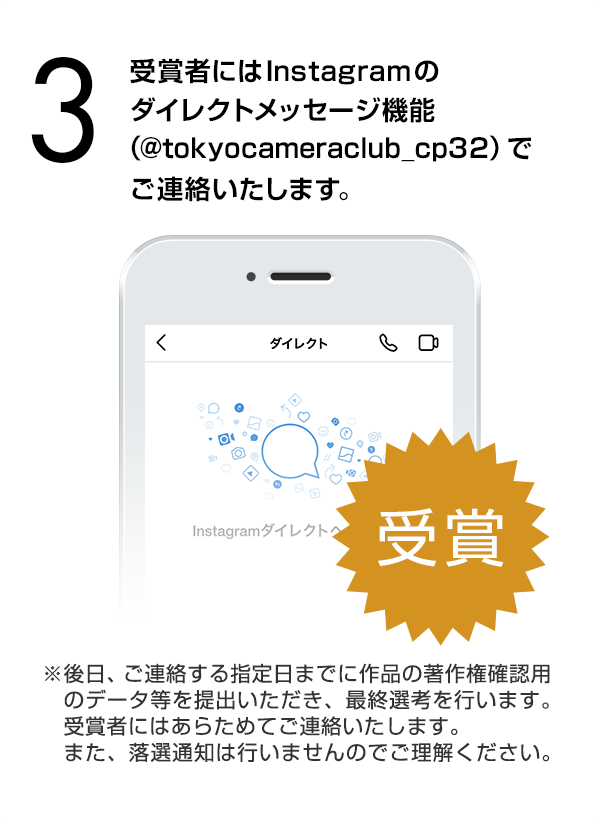 受賞候補者にはInstagramダイレクト（Instagramのダイレクトメッセージ機能）でご連絡します。（※後日、ご連絡する指定日までに作品の著作権確認用のデータ等を提出いただき、最終選考を行います。受賞者にはあらためてご連絡いたします。また、落選通知は行いませんのでご理解ください。）